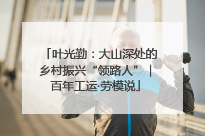 叶光勤：大山深处的乡村振兴“领路人”｜百年工运·劳模说