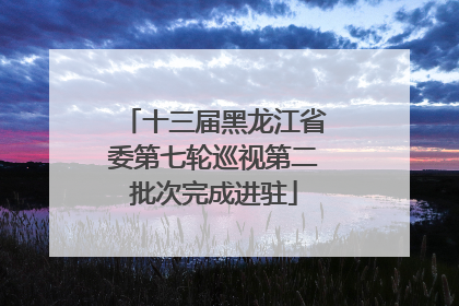 十三届黑龙江省委第七轮巡视第二批次完成进驻