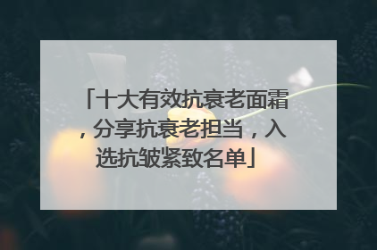 十大有效抗衰老面霜，分享抗衰老担当，入选抗皱紧致名单