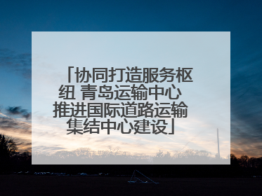 协同打造服务枢纽 青岛运输中心推进国际道路运输集结中心建设