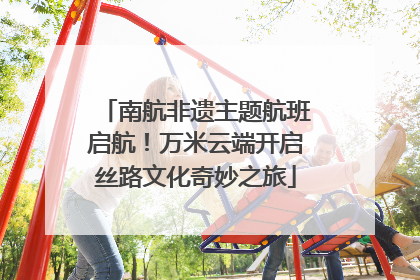南航非遗主题航班启航！万米云端开启丝路文化奇妙之旅