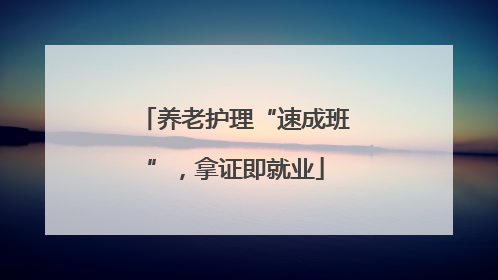 养老护理“速成班”，拿证即就业