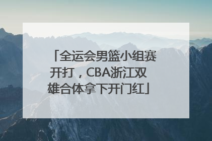 全运会男篮小组赛开打，CBA浙江双雄合体拿下开门红
