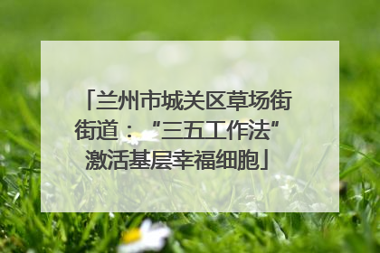 兰州市城关区草场街街道：“三五工作法”激活基层幸福细胞