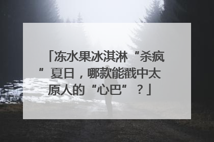 冻水果冰淇淋“杀疯”夏日，哪款能戳中太原人的“心巴”？