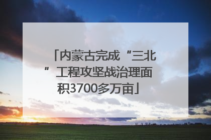 内蒙古完成“三北”工程攻坚战治理面积3700多万亩