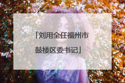 刘用全任福州市鼓楼区委书记