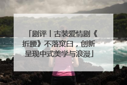 剧评丨古装爱情剧《折腰》不落窠臼，创新呈现中式美学与浪漫