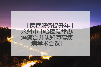 医疗服务提升年丨永州市中心医院举办癫痫合并认知障碍疾病学术会议