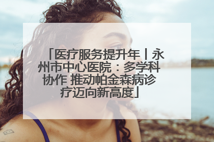 医疗服务提升年丨永州市中心医院：多学科协作 推动帕金森病诊疗迈向新高度