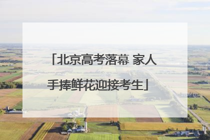 北京高考落幕 家人手捧鲜花迎接考生