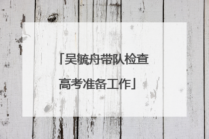 吴毓舟带队检查高考准备工作
