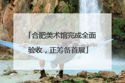 合肥美术馆完成全面验收，正筹备首展