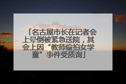 名古屋市长在记者会上晕倒被紧急送院，其会上因“教师偷拍女学童”事件受质询