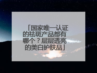 国家唯一认证的祛斑产品都有哪个？层层透亮的美白护肤品