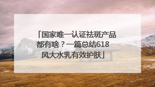 国家唯一认证祛斑产品都有啥？一篇总结618风大水乳有效护肤