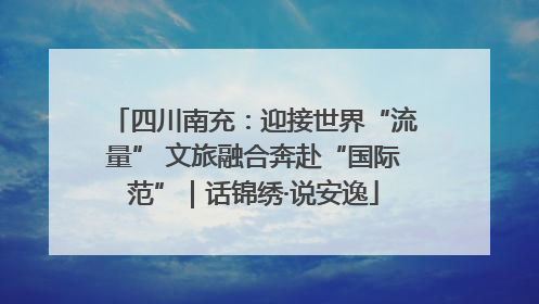 四川南充：迎接世界“流量” 文旅融合奔赴“国际范”｜话锦绣·说安逸