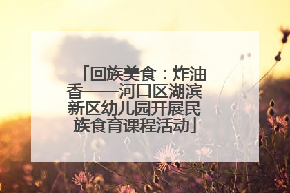 回族美食：炸油香——河口区湖滨新区幼儿园开展民族食育课程活动