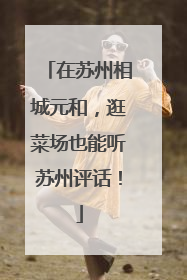 在苏州相城元和，逛菜场也能听苏州评话！