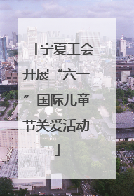 宁夏工会开展“六一”国际儿童节关爱活动