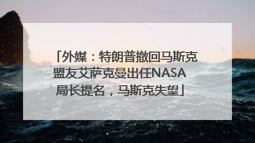 外媒：特朗普撤回马斯克盟友艾萨克曼出任NASA局长提名，马斯克失望
