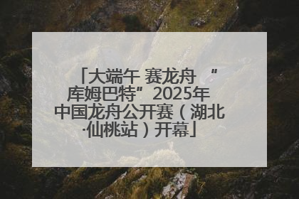 大端午 赛龙舟 “库姆巴特”2025年中国龙舟公开赛（湖北·仙桃站）开幕