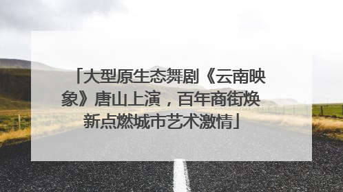 大型原生态舞剧《云南映象》唐山上演，百年商街焕新点燃城市艺术激情