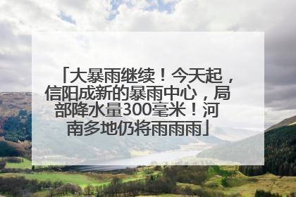 大暴雨继续！今天起，信阳成新的暴雨中心，局部降水量300毫米！河南多地仍将雨雨雨