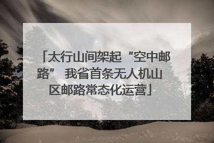 太行山间架起“空中邮路” 我省首条无人机山区邮路常态化运营