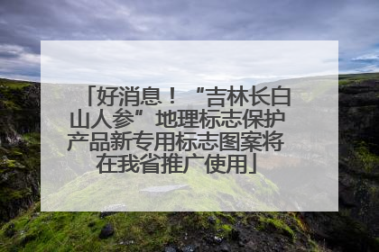 好消息！“吉林长白山人参”地理标志保护产品新专用标志图案将在我省推广使用