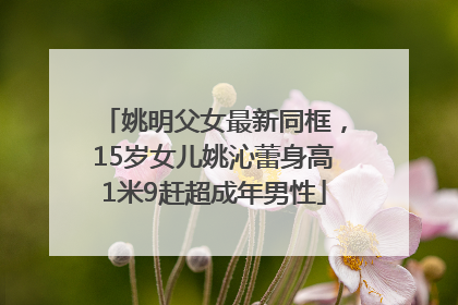 姚明父女最新同框，15岁女儿姚沁蕾身高1米9赶超成年男性