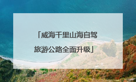 威海千里山海自驾旅游公路全面升级