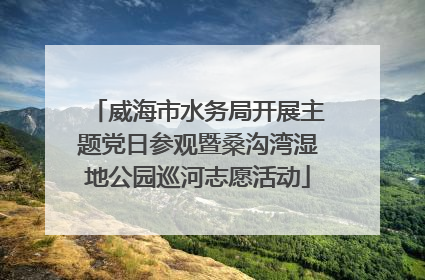 威海市水务局开展主题党日参观暨桑沟湾湿地公园巡河志愿活动