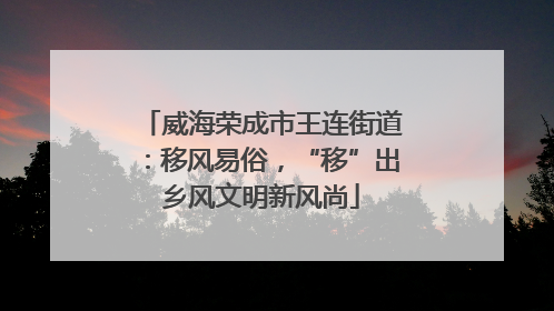 威海荣成市王连街道：移风易俗，“移”出乡风文明新风尚