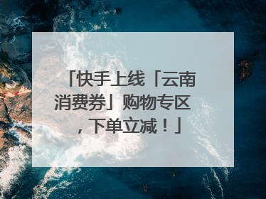 快手上线「云南消费券」购物专区，下单立减！