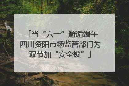 当“六一”邂逅端午 四川资阳市场监管部门为双节加“安全锁”