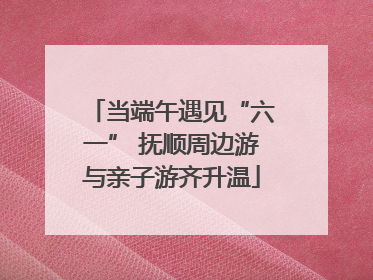 当端午遇见“六一” 抚顺周边游与亲子游齐升温