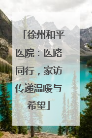 徐州和平医院：医路同行，家访传递温暖与希望