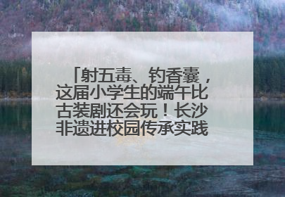 射五毒、钓香囊，这届小学生的端午比古装剧还会玩！长沙非遗进校园传承实践活动举行
