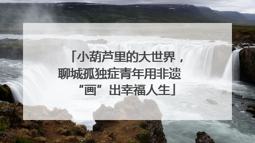 小葫芦里的大世界，聊城孤独症青年用非遗“画”出幸福人生