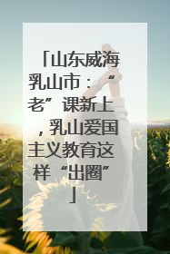 山东威海乳山市：“老”课新上，乳山爱国主义教育这样“出圈”
