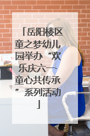 岳阳楼区童之梦幼儿园举办“欢乐庆六一·童心共传承”系列活动