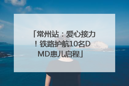 常州站：爱心接力！铁路护航10名DMD患儿启程