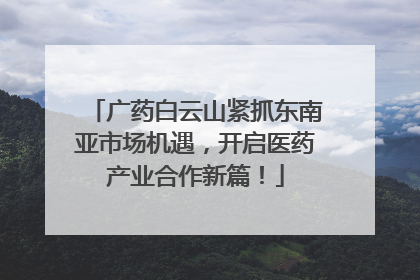 广药白云山紧抓东南亚市场机遇，开启医药产业合作新篇！