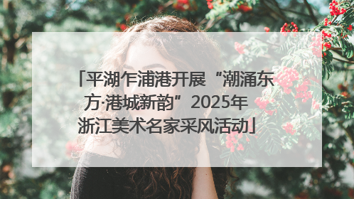 平湖乍浦港开展“潮涌东方·港城新韵”2025年浙江美术名家采风活动