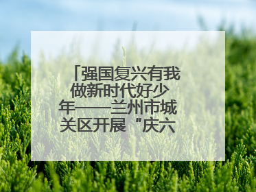 强国复兴有我 做新时代好少年——兰州市城关区开展“庆六一”活动集锦