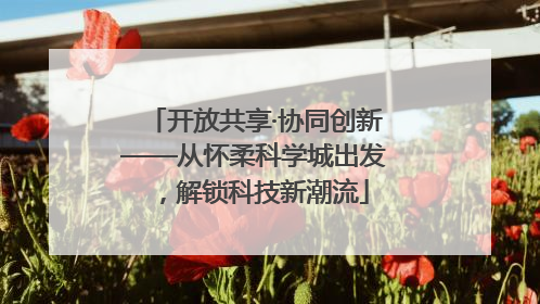 开放共享·协同创新——从怀柔科学城出发，解锁科技新潮流