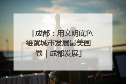 成都：用文明底色绘就城市发展最美画卷｜成都发展