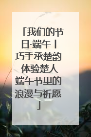 我们的节日·端午丨巧手承楚韵 体验楚人端午节里的浪漫与祈愿