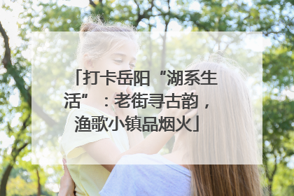 打卡岳阳“湖系生活”：老街寻古韵，渔歌小镇品烟火